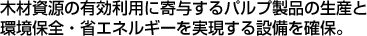 木材資源の有効利用に寄与するパルプ製品の生産と環境保全・省エネルギーを実現する設備を確保。